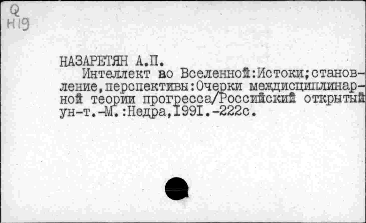 ﻿3 Н!9
НАЗАРЕТ® А.П.
Интеллект во Вселейной:Истоки;становление ,перспективы:Очерки междисциплинарной теории прогресса/РоссиЙскиЙ открытый ун-т.-Щ:Недра,1991.-222с.